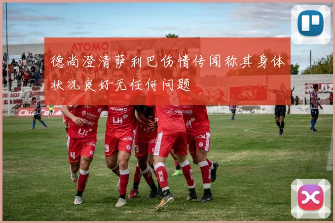 德尚澄清萨利巴伤情传闻称其身体状况良好无任何问题