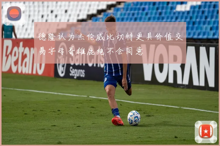 德隆认为杰伦威比切特更具价值交易字母哥雄鹿绝不会同意