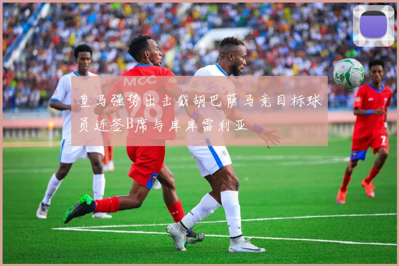 皇马强势出击截胡巴萨马竞目标球员连签B席与库库雷利亚