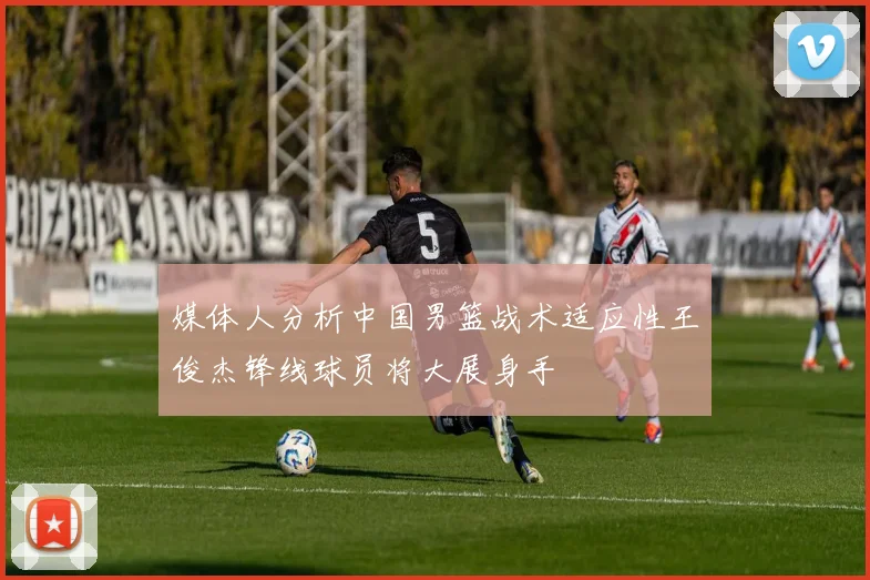 媒体人分析中国男篮战术适应性王俊杰锋线球员将大展身手