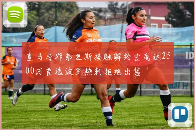 皇马与邓弗里斯接触解约金高达2500万首选波罗热刺拒绝出售