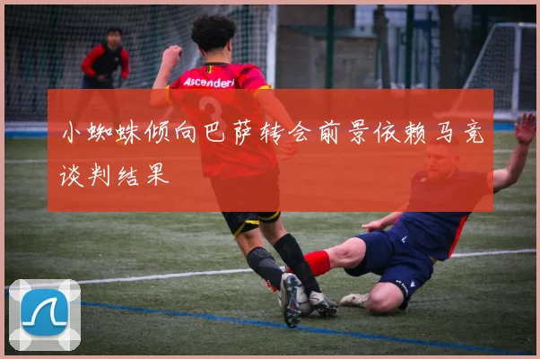 小蜘蛛倾向巴萨转会前景依赖马竞谈判结果