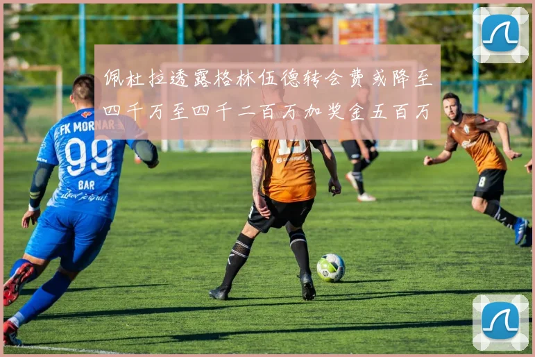 佩杜拉透露格林伍德转会费或降至四千万至四千二百万加奖金五百万至六百万